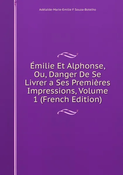 Обложка книги Emilie Et Alphonse, Ou, Danger De Se Livrer a Ses Premieres Impressions, Volume 1 (French Edition), Adélaïde-Marie-Emilie F Souza-Botelho