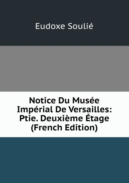 Обложка книги Notice Du Musee Imperial De Versailles: Ptie. Deuxieme Etage (French Edition), Eudoxe Soulié