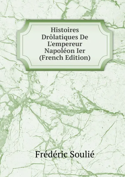 Обложка книги Histoires Drolatiques De L.empereur Napoleon Ier (French Edition), Frédéric Soulié