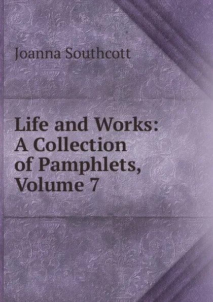 Обложка книги Life and Works: A Collection of Pamphlets, Volume 7, Joanna Southcott