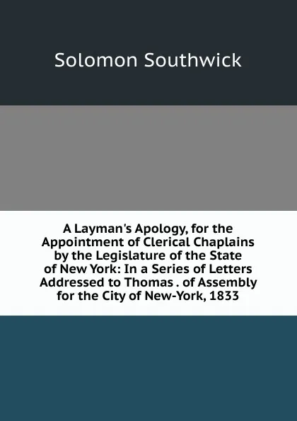 Обложка книги A Layman.s Apology, for the Appointment of Clerical Chaplains by the Legislature of the State of New York: In a Series of Letters Addressed to Thomas . of Assembly for the City of New-York, 1833, Solomon Southwick