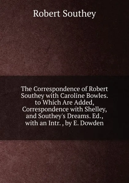 Обложка книги The Correspondence of Robert Southey with Caroline Bowles. to Which Are Added, Correspondence with Shelley, and Southey.s Dreams. Ed., with an Intr. , by E. Dowden, Robert Southey