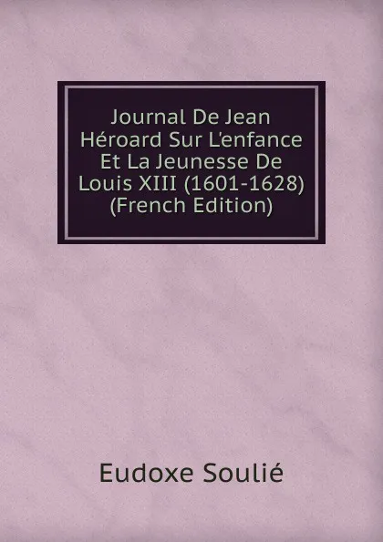 Обложка книги Journal De Jean Heroard Sur L.enfance Et La Jeunesse De Louis XIII (1601-1628) (French Edition), Eudoxe Soulié