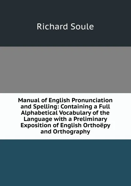 Обложка книги Manual of English Pronunciation and Spelling: Containing a Full Alphabetical Vocabulary of the Language with a Preliminary Exposition of English Orthoepy and Orthography, Richard Soule