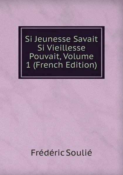 Обложка книги Si Jeunesse Savait Si Vieillesse Pouvait, Volume 1 (French Edition), Frédéric Soulié