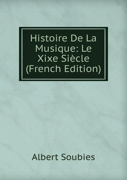 Обложка книги Histoire De La Musique: Le Xixe Siecle (French Edition), Albert Soubies