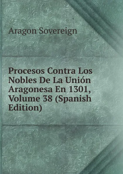 Обложка книги Procesos Contra Los Nobles De La Union Aragonesa En 1301, Volume 38 (Spanish Edition), Aragon Sovereign