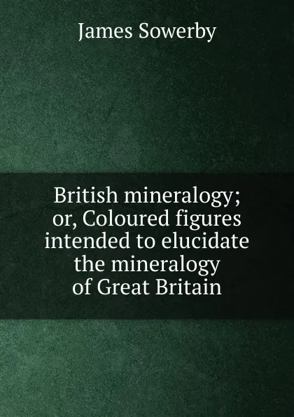 Обложка книги British mineralogy; or, Coloured figures intended to elucidate the mineralogy of Great Britain, James Sowerby