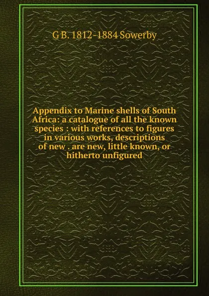 Обложка книги Appendix to Marine shells of South Africa: a catalogue of all the known species : with references to figures in various works, descriptions of new . are new, little known, or hitherto unfigured, G B. 1812-1884 Sowerby