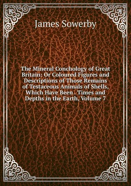 Обложка книги The Mineral Conchology of Great Britain: Or Coloured Figures and Descriptions of Those Remains of Testaceous Animals of Shells, Which Have Been . Times and Depths in the Earth, Volume 7, James Sowerby