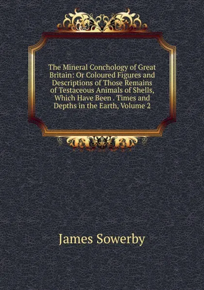 Обложка книги The Mineral Conchology of Great Britain: Or Coloured Figures and Descriptions of Those Remains of Testaceous Animals of Shells, Which Have Been . Times and Depths in the Earth, Volume 2, James Sowerby