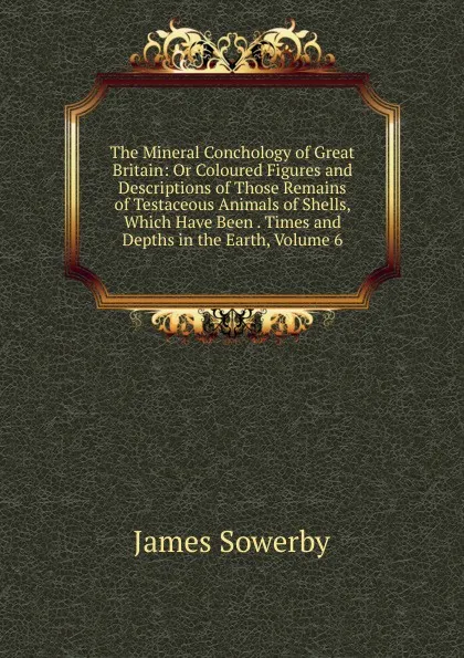 Обложка книги The Mineral Conchology of Great Britain: Or Coloured Figures and Descriptions of Those Remains of Testaceous Animals of Shells, Which Have Been . Times and Depths in the Earth, Volume 6, James Sowerby