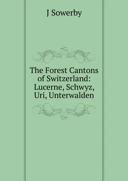 Обложка книги The Forest Cantons of Switzerland: Lucerne, Schwyz, Uri, Unterwalden, J Sowerby