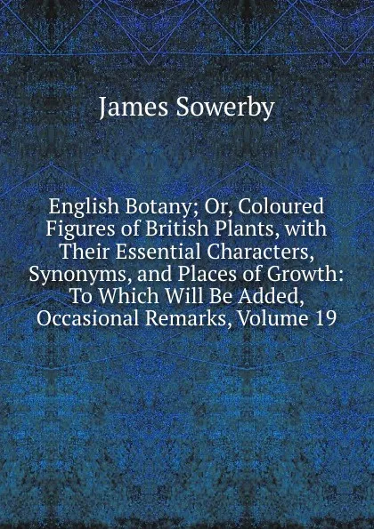 Обложка книги English Botany; Or, Coloured Figures of British Plants, with Their Essential Characters, Synonyms, and Places of Growth: To Which Will Be Added, Occasional Remarks, Volume 19, James Sowerby