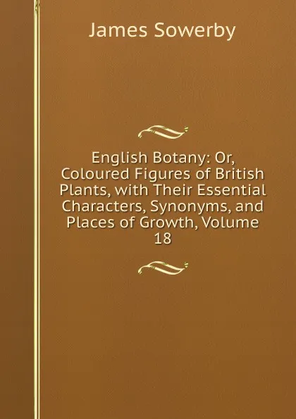 Обложка книги English Botany: Or, Coloured Figures of British Plants, with Their Essential Characters, Synonyms, and Places of Growth, Volume 18, James Sowerby