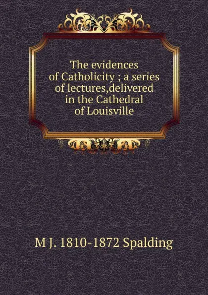 Обложка книги The evidences of Catholicity ; a series of lectures,delivered in the Cathedral of Louisville, M J. 1810-1872 Spalding