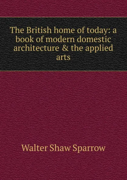 Обложка книги The British home of today: a book of modern domestic architecture . the applied arts, Walter Shaw Sparrow