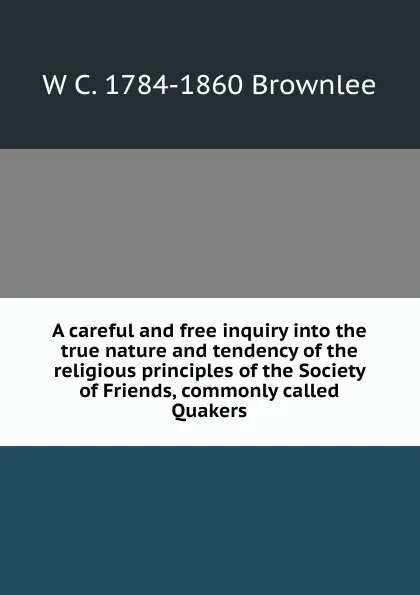 Обложка книги A careful and free inquiry into the true nature and tendency of the religious principles of the Society of Friends, commonly called Quakers, W C. 1784-1860 Brownlee