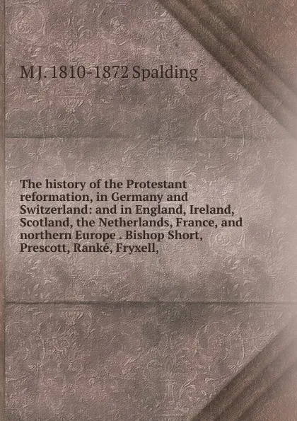 Обложка книги The history of the Protestant reformation, in Germany and Switzerland: and in England, Ireland, Scotland, the Netherlands, France, and northern Europe . Bishop Short, Prescott, Ranke, Fryxell,, M J. 1810-1872 Spalding