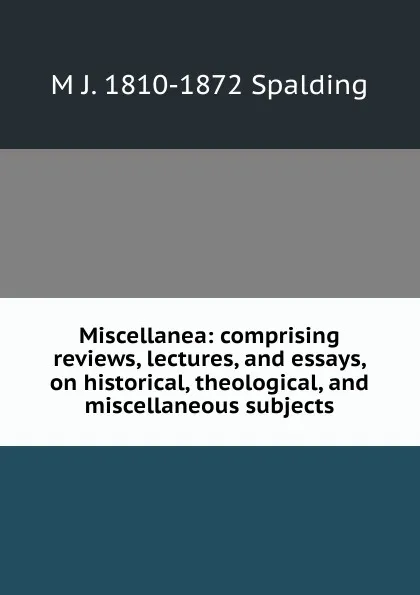 Обложка книги Miscellanea: comprising reviews, lectures, and essays, on historical, theological, and miscellaneous subjects, M J. 1810-1872 Spalding