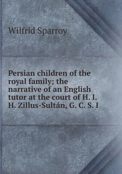 Обложка книги Persian children of the royal family; the narrative of an English tutor at the court of H. I. H. Zillus-Sultan, G. C. S. I, Wilfrid Sparroy