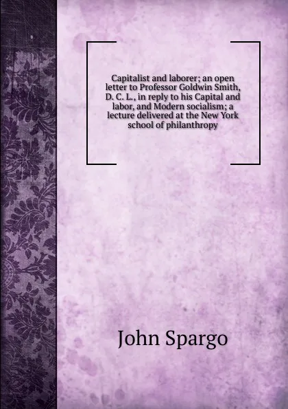 Обложка книги Capitalist and laborer; an open letter to Professor Goldwin Smith, D. C. L., in reply to his Capital and labor, and Modern socialism; a lecture delivered at the New York school of philanthropy, Spargo John