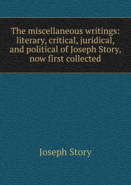 Обложка книги The miscellaneous writings: literary, critical, juridical, and political of Joseph Story, now first collected, Joseph Story