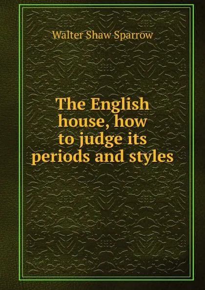 Обложка книги The English house, how to judge its periods and styles, Walter Shaw Sparrow