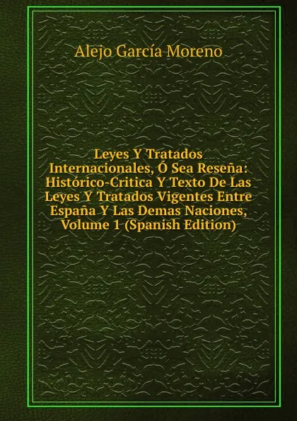 Обложка книги Leyes Y Tratados Internacionales, O Sea Resena: Historico-Critica Y Texto De Las Leyes Y Tratados Vigentes Entre Espana Y Las Demas Naciones, Volume 1 (Spanish Edition), Alejo García Moreno