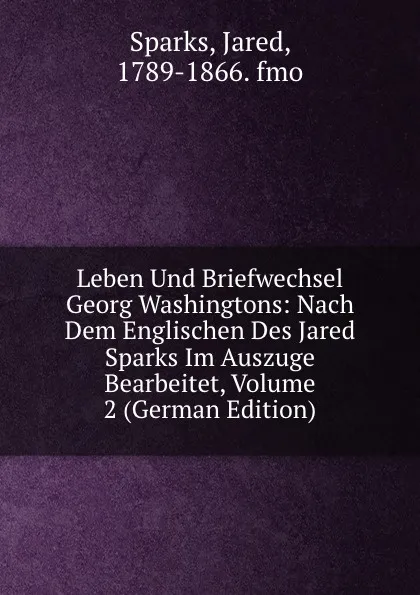 Обложка книги Leben Und Briefwechsel Georg Washingtons: Nach Dem Englischen Des Jared Sparks Im Auszuge Bearbeitet, Volume 2 (German Edition), Jared Sparks