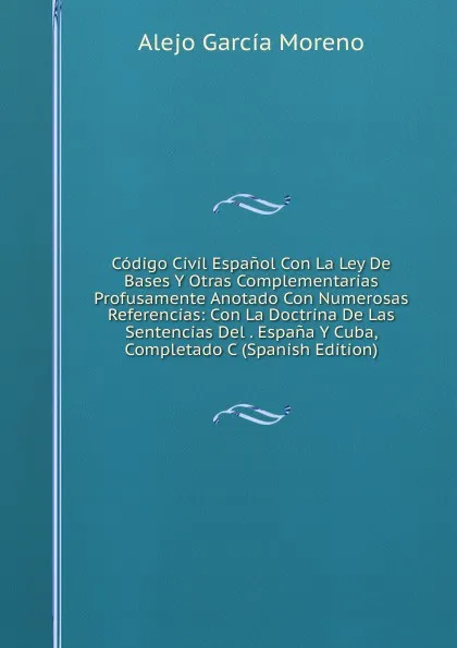 Обложка книги Codigo Civil Espanol Con La Ley De Bases Y Otras Complementarias Profusamente Anotado Con Numerosas Referencias: Con La Doctrina De Las Sentencias Del . Espana Y Cuba, Completado C (Spanish Edition), Alejo García Moreno