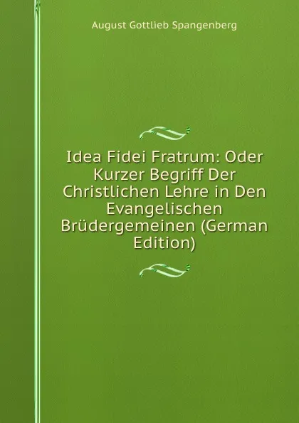 Обложка книги Idea Fidei Fratrum: Oder Kurzer Begriff Der Christlichen Lehre in Den Evangelischen Brudergemeinen (German Edition), August Gottlieb Spangenberg