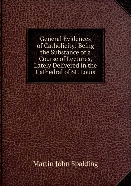 Обложка книги General Evidences of Catholicity: Being the Substance of a Course of Lectures, Lately Delivered in the Cathedral of St. Louis, Martin John Spalding