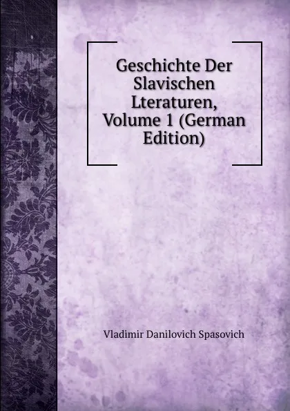 Обложка книги Geschichte Der Slavischen Lteraturen, Volume 1 (German Edition), Vladimir Danilovich Spasovich