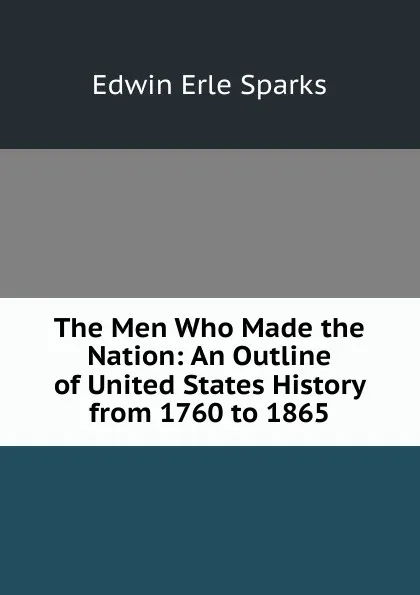 Обложка книги The Men Who Made the Nation: An Outline of United States History from 1760 to 1865, Edwin Erle Sparks