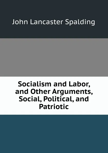 Обложка книги Socialism and Labor, and Other Arguments, Social, Political, and Patriotic, John Lancaster Spalding