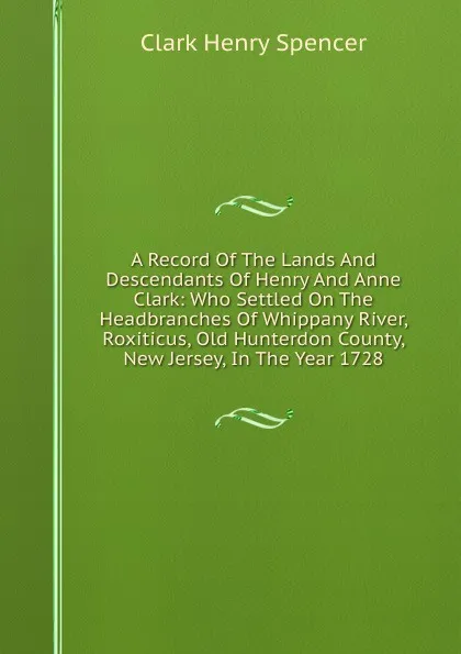 Обложка книги A Record Of The Lands And Descendants Of Henry And Anne Clark: Who Settled On The Headbranches Of Whippany River, Roxiticus, Old Hunterdon County, New Jersey, In The Year 1728, Clark Henry Spencer