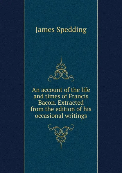 Обложка книги An account of the life and times of Francis Bacon. Extracted from the edition of his occasional writings, James Spedding