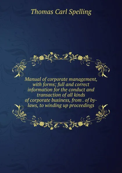 Обложка книги Manual of corporate management, with forms; full and correct information for the conduct and transaction of all kinds of corporate business, from . of by-laws, to winding up proceedings, Thomas Carl Spelling