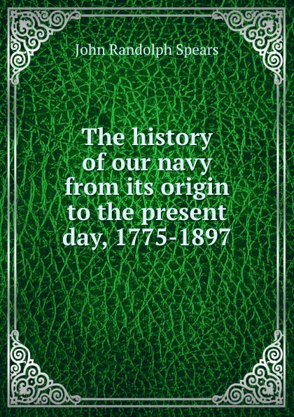 Обложка книги The history of our navy from its origin to the present day, 1775-1897, John Randolph Spears