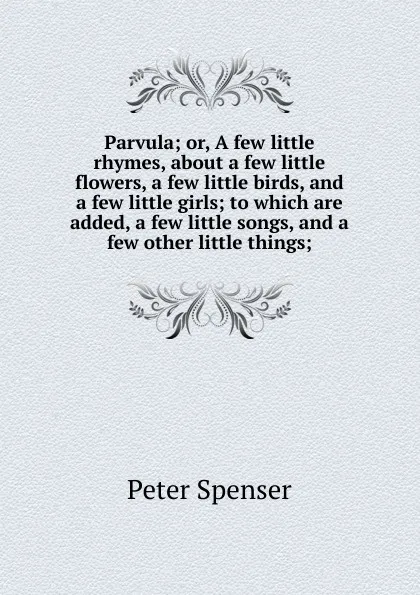 Обложка книги Parvula; or, A few little rhymes, about a few little flowers, a few little birds, and a few little girls; to which are added, a few little songs, and a few other little things;, Peter Spenser