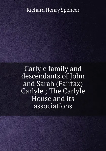 Обложка книги Carlyle family and descendants of John and Sarah (Fairfax) Carlyle ; The Carlyle House and its associations, Richard Henry Spencer