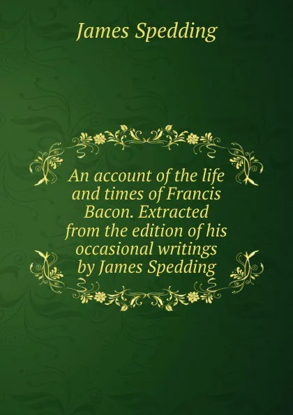 Обложка книги An account of the life and times of Francis Bacon. Extracted from the edition of his occasional writings by James Spedding, James Spedding