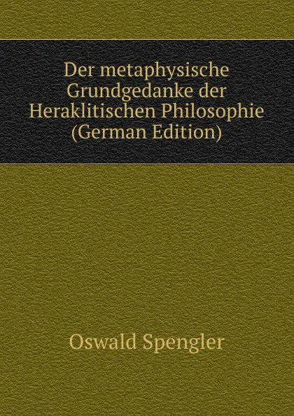 Обложка книги Der metaphysische Grundgedanke der Heraklitischen Philosophie (German Edition), Oswald Spengler