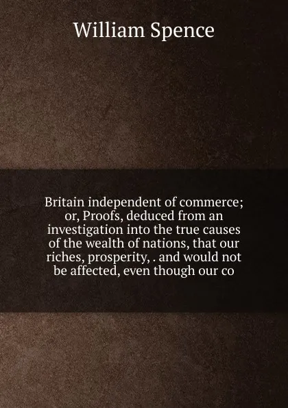 Обложка книги Britain independent of commerce; or, Proofs, deduced from an investigation into the true causes of the wealth of nations, that our riches, prosperity, . and would not be affected, even though our co, William Spence