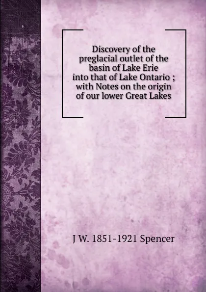 Обложка книги Discovery of the preglacial outlet of the basin of Lake Erie into that of Lake Ontario ; with Notes on the origin of our lower Great Lakes, J W. 1851-1921 Spencer