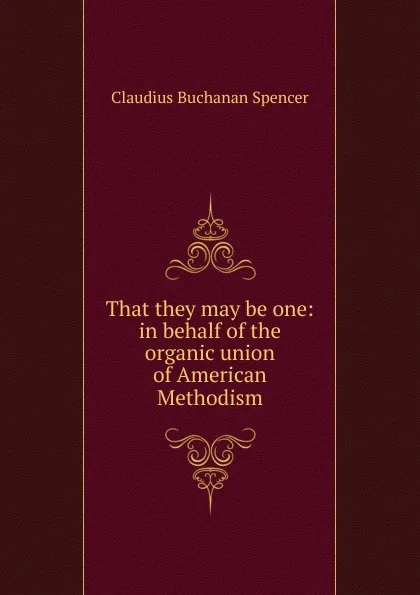 Обложка книги That they may be one: in behalf of the organic union of American Methodism, Claudius Buchanan Spencer