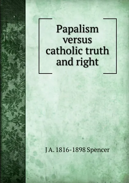 Обложка книги Papalism versus catholic truth and right, J A. 1816-1898 Spencer