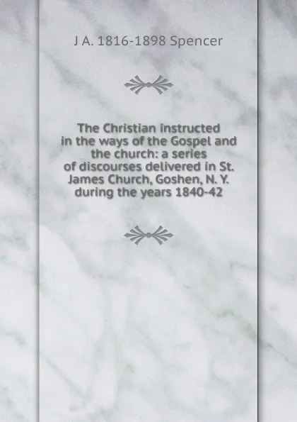 Обложка книги The Christian instructed in the ways of the Gospel and the church: a series of discourses delivered in St. James Church, Goshen, N. Y. during the years 1840-42, J A. 1816-1898 Spencer