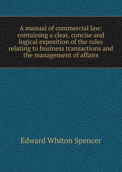 Обложка книги A manual of commercial law: containing a clear, concise and logical exposition of the rules relating to business transactions and the management of affairs, Edward Whiton Spencer